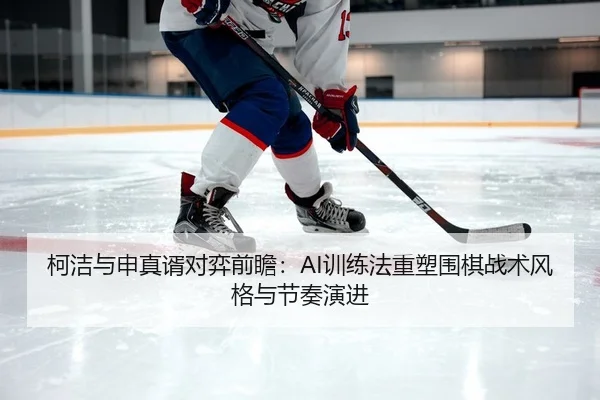 柯洁与申真谞对弈前瞻：AI训练法重塑围棋战术风格与节奏演进（leyu）
